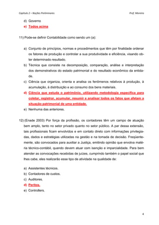 Capítulo 2 – Noções Preliminares                                             Prof. Moreira 

    d) Governo
    e) Todos acima


11) Pode-se definir Contabilidade como sendo um (a):


    a) Conjunto de princípios, normas e procedimentos que têm por finalidade ordenar
        os fatores de produção e controlar a sua produtividade e eficiência, visando ob-
        ter determinado resultado.
    b) Técnica que consiste na decomposição, comparação, análise e interpretação
        dos demonstrativos do estado patrimonial e do resultado econômico da entida-
        de.
    c) Ciência que organiza, orienta e analisa os fenômenos relativos à produção, à
        acumulação, à distribuição e ao consumo dos bens materiais.
    d) Ciência que estuda o patrimônio, utilizando metodologia específica para
        coletar, registrar, acumular, resumir e analisar todos os fatos que afetam a
        situação patrimonial de uma entidade.
    e) Nenhuma das anteriores.


12) (Enade 2003) Por força da profissão, os contadores têm um campo de atuação
    bem amplo, tanto no setor privado quanto no setor público. A par dessa extensão,
    tais profissionais ficam envolvidos e em contato direto com informações privilegia-
    das, dados e estratégias utilizadas na gestão e na tomada de decisão. Freqüente-
    mente, são convocados para auxiliar a Justiça, emitindo opinião que envolva maté-
    ria técnico-contábil, quando devem atuar com isenção e imparcialidade. Para bem
    atender as convocações recebidas de juízes, cumprindo também o papel social que
    lhes cabe, eles realizarão esse tipo de atividade na qualidade de:

    a) Assistentes técnicos.
    b) Contadores de custos.
    c) Auditores.
    d) Peritos.
    e) Controllers.




                                                                                         4
 