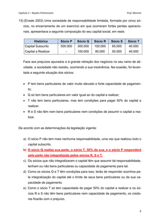 Capítulo 2 – Noções Preliminares                                               Prof. Moreira 

13) (Enade 2003) Uma sociedade de responsabilidade limitada, formada por cinco só-
    cios, no encerramento de um exercício em que ocorreram fortes perdas operacio-
    nais, apresentava a seguinte composição do seu capital social, em reais:


              Histórico             Sócio P   Sócio Q   Sócio R    Sócio S     Sócio T
     Capital Subscrito              500.000   300.000   100.000     60.000      40.000
     Capital a Realizar                -      100.000   80.000      50.000      40.000


    Face aos prejuízos apurados e à grande retração dos negócios no seu ramo de ati-
    vidade, a sociedade não resistiu, ocorrendo a sua insolvência. Na ocasião, foi levan-
    tada a seguinte situação dos sócios:


     P tem bens particulares de valor muito elevado e forte capacidade de pagamen-
        to;
     Q só tem bens particulares em valor igual ao do capital a realizar;
     T não tem bens particulares, mas tem condições para pagar 50% do capital a
        realizar;
     R e S não têm nem bens particulares nem condições de assumir o capital a rea-
        lizar.


De acordo com as determinações da legislação vigente:


    a) O sócio P não tem mais nenhuma responsabilidade, uma vez que realizou todo o
        capital subscrito.
    b) O sócio Q realiza sua parte, o sócio T, 50% da sua, e o sócio P responderá
        pela parte não integralizada pelos sócios R, S e T.
    c) Os sócios que não integralizaram o capital têm que assumir tal responsabilidade,
        tenham ou não bens particulares ou capacidade de pagamento para tal.
    d) Como os sócios Q e T têm condições para isso, terão de responder sozinhos pe-
        la integralização do capital até o limite de seus bens particulares ou da sua ca-
        pacidade de pagamento.
    e) Como o sócio T só tem capacidade de pagar 50% do capital a realizar e os só-
        cios R e S não têm bens particulares nem capacidade de pagamento, os credo-
        res ficarão com o prejuízo.


                                                                                           5
 