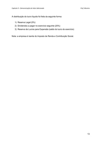 Capítulo 9 – Demonstração do Valor Adicionado                          Prof. Moreira 




A distribuição do lucro líquido foi feita da seguinte forma:

    1) Reserva Legal (5%)
    2) Dividendos a pagar no exercício seguinte (25%)
    3) Reserva de Lucros para Expansão (saldo do lucro do exercício)


Nota: a empresa é isenta do Imposto de Renda e Contribuição Social.




                                                                                 13
 