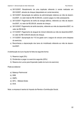 Capítulo 9 – Demonstração do Valor Adicionado                                                                                                     Prof. Moreira 

      m) 30/12/2007: Recebimento de uma duplicata referente à venda realizada em
            20/12/2007, através de cheque (depositado em conta bancária).
      n) 30/12/2007: Apropriação de salários da administração relativos ao mês de dezem-
            bro/2007, no valor total de R$ 35.000,00, a serem pagos no mês subseqüente.
      o) 30/12/2007: Pagamento de tarifa de energia elétrica, referente ao mês de dezem-
            bro/2007, no valor de R$ 200,00, através de cheque.
      p) 30/12/2007: Pagamento de tarifa bancária, referente ao mês de dezembro/2007, no
            valor de R$ 50,00.
      q) 31/12/2007: Pagamento de aluguel de imóvel referente ao mês de dezembro/2007,
            no valor de R$ 4.250,00 através de cheque.
      r) 31/12/2007: Apropriação de 1/12 do gasto com o seguro do veículo como despesa
            do exercício.
      s) Reconheceu a depreciação dos bens do imobilizado referente ao mês de dezem-
            bro/2007.


A distribuição do lucro líquido foi feita da seguinte forma:

     1) Reserva Legal (5%)
     2) Dividendos a pagar no exercício seguinte (25%)
     3) Reserva de Lucros para Expansão (saldo do lucro do exercício)

Pede-se elaborar:


     a) Balanço Patrimonial
     b) DRE
     c) DMPL
     d) DFC – Método Direto
     e) DVA


Nota: a empresa é isenta do Imposto de Renda e Contribuição Social.




                                                                                                                                                            22
 