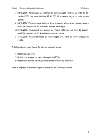 Capítulo 9 – Demonstração do Valor Adicionado                              Prof. Moreira 

    k) 30/12/2006: Apropriação de salários da administração relativos ao mês de de-
         zembro/2006, no valor total de R$ 40.000,00, a serem pagos no mês subse-
         qüente.
    l)   30/12/2006: Pagamento de tarifa de água e esgoto, referente ao mês de dezem-
         bro/2006, no valor de R$ 1.000,00, através de cheque.
    m) 31/12/2006: Pagamento de aluguel de imóvel referente ao mês de dezem-
         bro/2006, no valor de R$ 4.000,00 através de cheque.
    n) 31/12/2006: Reconhecimento da depreciação dos bens do ativo imobilizado
         (1/12).


A distribuição do lucro líquido foi feita da seguinte forma:


    1) Reserva Legal (5%)
    2) Dividendos a pagar no exercício seguinte (25%)
    3) Reserva de Lucros para Expansão (saldo do lucro do exercício)


Nota: a empresa é isenta do Imposto de Renda e Contribuição Social.




                                                                                      4
 