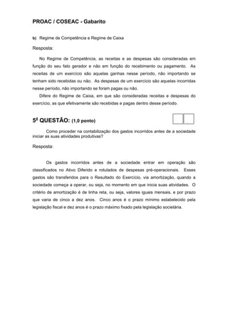 PROAC / COSEAC - Gabarito


b) Regime de Competência e Regime de Caixa

Resposta:

   No Regime de Competência, as receitas e as despesas são consideradas em
função do seu fato gerador e não em função do recebimento ou pagamento. As
receitas de um exercício são aquelas ganhas nesse período, não importando se
tenham sido recebidas ou não. As despesas de um exercício são aquelas incorridas
nesse período, não importando se foram pagas ou não.
   Difere do Regime de Caixa, em que são consideradas receitas e despesas do
exercício, as que efetivamente são recebidas e pagas dentro desse período.



5a QUESTÃO: (1,0 ponto)
         Como proceder na contabilização dos gastos incorridos antes de a sociedade
iniciar as suas atividades produtivas?

Resposta:


       Os gastos incorridos antes de a sociedade entrar em operação são
classificados no Ativo Diferido e rotulados de despesas pré-operacionais.          Esses
gastos são transferidos para o Resultado do Exercício, via amortização, quando a
sociedade começa a operar, ou seja, no momento em que inicia suas atividades. O
critério de amortização é de linha reta, ou seja, valores iguais mensais, e por prazo
que varia de cinco a dez anos. Cinco anos é o prazo mínimo estabelecido pela
legislação fiscal e dez anos é o prazo máximo fixado pela legislação societária.
 