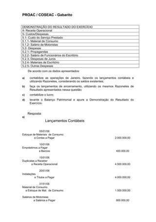 PROAC / COSEAC - Gabarito


DEMONSTRAÇÃO DO RESULTADO DO EXERCÍCIO
4- Receita Operacional
5- Custos/Despesas
5.1- Custo do Serviço Prestado
5.1.1- Material de Consumo
5.1.2- Salário de Motoristas
5.2- Despesas
5.2.1- Propagandas
5.2.2- Salário de Funcionários do Escritório
5.2.3- Despesas de Juros
5.2.4- Materiais de Escritório
5.2.5- Outras Despesas
     De acordo com os dados apresentados:

a)    contabilize as operações de Janeiro, fazendo os lançamentos contábeis e
      utilizando Razonetes, considerando os saldos existentes;
b)    faça os lançamentos de encerramento, utilizando os mesmos Razonetes de
      Resultado apresentados nessa questão;
c)    contabilize o lucro;
d)    levante o Balanço Patrimonial e apure a Demonstração do Resultado do
      Exercício.


     Resposta:
a)
                   Lançamentos Contábeis

             05/01/06
Estoque de Materiais de Consumo
         a Contas a Pagar                                       2.000.000,00

             10/01/06
Empréstimos a Pagar
            a Bancos                                            400.000,00

              15/01/06
Duplicatas a Receber
       a Receita Operacional                                    4.500.000,00

              20/01/06
Instalações
          a Títulos a Pagar                                     4.000.000,00

              31/01/06
Material de Consumo
  a Estoque de Mat. de Consumo                                  1.500.000,00

Salários de Motoristas
          a Salários a Pagar                                    800.000,00
 