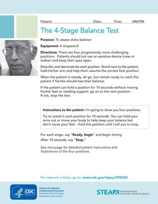 Patient: Date: Time: AM/PM
The 4-Stage Balance Test
Purpose: To assess static balance
Equipment: A stopwatch
Directions: There are four progressively more challenging
positions. Patients should not use an assistive device (cane or
walker) and keep their eyes open.
Describe and demonstrate each position. Stand next to the patient,
hold his/her arm and help them assume the correct foot position.
When the patient is steady, let go, but remain ready to catch the
patient if he/she should lose their balance.
If the patient can hold a position for 10 seconds without moving
his/her feet or needing support, go on to the next position.
If not, stop the test.
Instructions to the patient: I’m going to show you four positions.
Try to stand in each position for 10 seconds. You can hold your
arms out or move your body to help keep your balance but
don’t move your feet. Hold this position until I tell you to stop.
For each stage, say “Ready, begin” and begin timing.
After 10 seconds, say “Stop.”
See next page for detailed patient instructions and
illustrations of the four positions.
For relevant articles, go to: www.cdc.gov/injury/STEADI
Centers for Disease
Control and Prevention
National Center for Injury
Prevention and Control
 