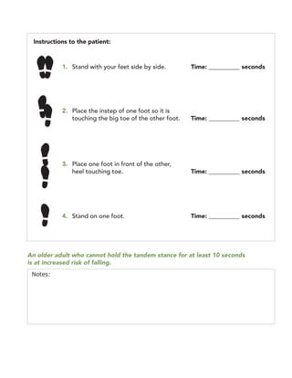 Instructions to the patient:
1. Stand with your feet side by side. Time: __________ seconds
2. Place the instep of one foot so it is
touching the big toe of the other foot. Time: __________ seconds
3. Place one foot in front of the other, 

heel touching toe. Time: __________ seconds 

4. Stand on one foot. Time: __________ seconds
An older adult who cannot hold the tandem stance for at least 10 seconds
is at increased risk of falling.
Notes:
 