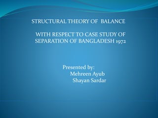 STRUCTURAL THEORY OF BALANCE
WITH RESPECT TO CASE STUDY OF
SEPARATION OF BANGLADESH 1972
Presented by:
Mehreen Ayub
Shayan Sardar
 