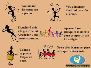 No tomaré  las cosas tan  a pecho. Voy a intentar abrir mi corazón al amor. Escucharé más a la gente de mi Alrededor y sus buenos consejos. Aprovecharé  cualquier momento para compartir con los amigos. Cuando  se pueda Viajar un  poco. No se si en Karaoke, pero creo que cantaré más. 