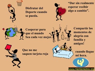 Disfrutar del  Deporte cuando se pueda. “ Dar sin realmente  esperar recibir algo a cambio”. Cooperar para que el mundo Sea cada vez mejor. Compartir los momentos de  alegría con  familia y  amigos! Que no me saquen tarjeta roja cuando llegue mi hora. 