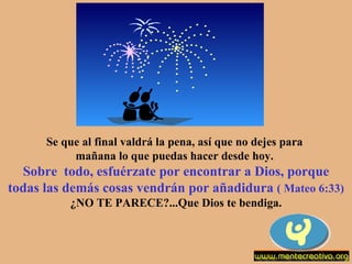 Se que al final valdrá la pena, así que no dejes para  mañana lo que puedas hacer desde hoy.  Sobre  todo, esfuérzate por encontrar a Dios, porque todas las demás cosas vendrán por añadidura  ( Mateo 6:33) ¿NO TE PARECE?...Que Dios te bendiga. 