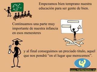 Empezamos bien temprano nuestra educación para ser gente de bien. Continuamos una parte muy importante de nuestra infancia en esos menesteres y al final conseguimos un preciado titulo, aquel que nos pondrá “en el lugar que merecemos”. 