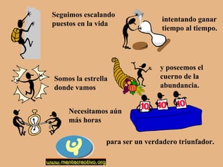 Seguimos escalando
puestos en la vida

Somos la estrella
donde vamos

intentando ganar
tiempo al tiempo.

y poseemos el
cuerno de la
abundancia.

Necesitamos aún
más horas
para ser un verdadero triunfador.

 
