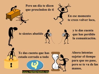 Pero un día te dicen
que prescinden de ti
En ese momento
te crees volver loco,

te sientes abatido

Te das cuenta que has
estado cerrado a todo

y te das cuenta
que has perdido
la comunicación.

Ahora intentas
sujetar el tiempo
para que no pase,
pero se te va de las
manos.

 