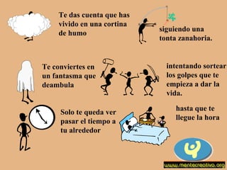 Te das cuenta que has
vivido en una cortina
de humo

Te conviertes en
un fantasma que
deambula
Solo te queda ver
pasar el tiempo a
tu alrededor

siguiendo una
tonta zanahoria.

intentando sortear
los golpes que te
empieza a dar la
vida.
hasta que te
llegue la hora

 