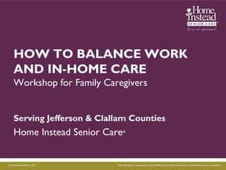 HOW TO BALANCE WORK
    AND IN-HOME CARE
    Workshop for Family Caregivers


    Serving Jefferson & Clallam Counties
    Home Instead Senior Care      ®




© Home Instead, Inc. 2011.   This information is proprietary and confidential to Home Instead, Inc. Unauthorized use is prohibited
 