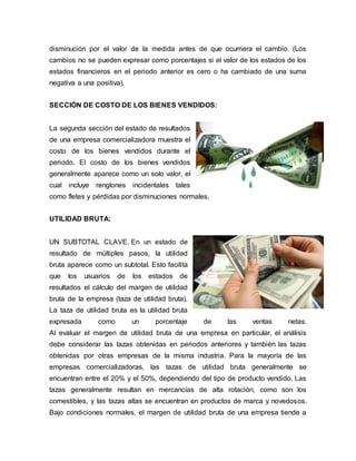 disminución por el valor de la medida antes de que ocurriera el cambio. (Los
cambios no se pueden expresar como porcentajes si el valor de los estados de los
estados financieros en el periodo anterior es cero o ha cambiado de una suma
negativa a una positiva).
SECCIÓN DE COSTO DE LOS BIENES VENDIDOS:
La segunda sección del estado de resultados
de una empresa comercializadora muestra el
costo de los bienes vendidos durante el
periodo. El costo de los bienes vendidos
generalmente aparece como un solo valor, el
cual incluye renglones incidentales tales
como fletes y pérdidas por disminuciones normales.
UTILIDAD BRUTA:
UN SUBTOTAL CLAVE. En un estado de
resultado de múltiples pasos, la utilidad
bruta aparece como un subtotal. Esto facilita
que los usuarios de los estados de
resultados el cálculo del margen de utilidad
bruta de la empresa (taza de utilidad bruta).
La taza de utilidad bruta es la utilidad bruta
expresada como un porcentaje de las ventas netas.
Al evaluar el margen de utilidad bruta de una empresa en particular, el análisis
debe considerar las tazas obtenidas en periodos anteriores y también las tazas
obtenidas por otras empresas de la misma industria. Para la mayoría de las
empresas comercializadoras, las tazas de utilidad bruta generalmente se
encuentran entre el 20% y el 50%, dependiendo del tipo de producto vendido. Las
tazas generalmente resultan en mercancías de alta rotación, como son los
comestibles, y las tazas altas se encuentran en productos de marca y novedosos.
Bajo condiciones normales, el margen de utilidad bruta de una empresa tiende a
 