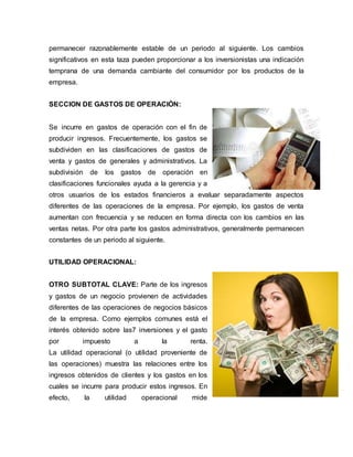 permanecer razonablemente estable de un periodo al siguiente. Los cambios
significativos en esta taza pueden proporcionar a los inversionistas una indicación
temprana de una demanda cambiante del consumidor por los productos de la
empresa.
SECCION DE GASTOS DE OPERACIÓN:
Se incurre en gastos de operación con el fin de
producir ingresos. Frecuentemente, los gastos se
subdividen en las clasificaciones de gastos de
venta y gastos de generales y administrativos. La
subdivisión de los gastos de operación en
clasificaciones funcionales ayuda a la gerencia y a
otros usuarios de los estados financieros a evaluar separadamente aspectos
diferentes de las operaciones de la empresa. Por ejemplo, los gastos de venta
aumentan con frecuencia y se reducen en forma directa con los cambios en las
ventas netas. Por otra parte los gastos administrativos, generalmente permanecen
constantes de un periodo al siguiente.
UTILIDAD OPERACIONAL:
OTRO SUBTOTAL CLAVE: Parte de los ingresos
y gastos de un negocio provienen de actividades
diferentes de las operaciones de negocios básicos
de la empresa. Como ejemplos comunes está el
interés obtenido sobre las7 inversiones y el gasto
por impuesto a la renta.
La utilidad operacional (o utilidad proveniente de
las operaciones) muestra las relaciones entre los
ingresos obtenidos de clientes y los gastos en los
cuales se incurre para producir estos ingresos. En
efecto, la utilidad operacional mide
 