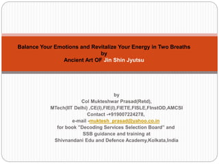 Balance Your Emotions and Revitalize Your Energy in Two Breaths
by
Ancient Art OF Jin Shin Jyutsu
by
Col Mukteshwar Prasad(Retd),
MTech(IIT Delhi) ,CE(I),FIE(I),FIETE,FISLE,FInstOD,AMCSI
Contact -+919007224278,
e-mail -muktesh_prasad@yahoo.co.in
for book ”Decoding Services Selection Board” and
SSB guidance and training at
Shivnandani Edu and Defence Academy,Kolkata,India
 