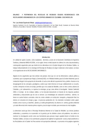 BALANCE         Y PERTINENCIA DEL RECICLAJE DE RESIDUOS SÓLIDOS RESIDENCIALES CON
RECICLADORES ORGANIZADOS EN LOS CENTROS URBANOS DE COLOMBIA. CASO MEDELLÍN


Por: Luis Aníbal Sepúlveda Villada. anibalsepulveda@epm.net.c
Ingeniero Sanitario( U de A), Especialista en Ingeniería Ambiental( U de San Pablo, Brasil), Estudiante de Maestría Medio
Ambiente y Desarrollo( U. Nacional –Medellín), Presidente AINSA ACODAL. Consultor.

_____________________________________________________________________________________________




                                                     Introducción
En calidad de sujetos sociales, como ciudadanos, directivos y socios de la Asociación Colombiana de Ingeniería
Sanitaria y Ambiental AINSA ACODAL, en la región, hemos venido durante los últimos tres años documentando y
construyendo argumentos para que dentro de las alternativas de la Gestión Integral de los Residuos Sólidos, se
trabaje institucionalmente en la estrategia del Reciclaje de Residuos de origen residencial a nivel urbano, con base
en la organización de los RECICLADORES INFORMALES.


Algunos de los argumentos que más animan esta postura, tiene que ver con las dimensiones cultural, política y
económica, que se proponen por Angel y Carmona(2.003), en el Modelo Analítico para la Gestión Ambiental, para la
evaluación integral de los proyectos de desarrollo, el cual va más allá de lo puramente físico y biótico. Avanzar en la
desagregación de los conceptos, paradigmas y valores que están inmersos en lo que cotidianamente se escucha,
escribe e interpreta en torno al reciclaje, permitirá que en la ciudad de Medellín, como en otros centros urbanos de
Colombia y de Latinoamérica, se repiense la estrategia, ya que como afirma el investigador Sabetai Calderóni(
2003), el reciclaje de los residuos sólidos, se ha invocado básicamente en función de los impactos positivos
ambientales y educacionales que de este se derivan. Las metodologías de evaluación económica, además, no
tienen en cuenta factores esenciales como los costos evitados en recolección, transporte y disposición final, los
ahorros en consumos de energía y agua en procesos productivos de los materiales reciclados( cartón, papel,
metales como el acero y el aluminio, plástico y el vidrio principalmente), los ahorros en control y gestión ambiental
y el valor diferencial entre materias primas vírgenes y las de origen reciclado, para mencionar los más tangibles.


La dimensión social que tiene el Reciclaje Residencia Informal en la Ciudad de Medellín, sus efectos positivos
ambientales y económicos no reconocidos en la práctica por los distintos actores del problema, nos anima en
mantener la investigación acción como una herramienta para procurar mayor equidad desde la Gestión de los
Residuos Sólidos, con base en la sustentación y propuesta de legitimar la organización social y empresarialmente a
los Recicladores de la Ciudad ins Para avanzar en la perspectiva delineada, se presenta en las páginas siguientes
                                                                                                                       1
 