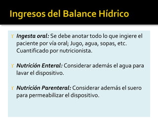  Ingesta oral: Se debe anotar todo lo que ingiere el
paciente por vía oral; Jugo, agua, sopas, etc.
Cuantificado por nutricionista.
 Nutrición Enteral: Considerar además el agua para
lavar el dispositivo.
 Nutrición Parenteral: Considerar además el suero
para permeabilizar el dispositivo.
 