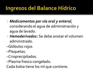  Medicamentos por vía oral y enteral,
considerando el agua de administración y
agua de lavado.
 Hemoderivados: Se debe anotar el volumen
administrado.
–Glóbulos rojos
–Plaquetas.
–Crioprecipitados.
–Plasma fresco congelado.
Cada bolsa tiene los ml que contiene.
 