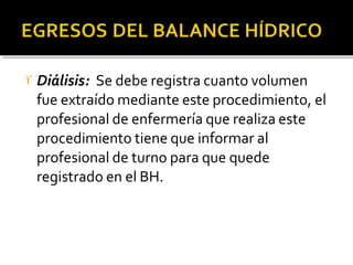  Diálisis: Se debe registra cuanto volumen
fue extraído mediante este procedimiento, el
profesional de enfermería que realiza este
procedimiento tiene que informar al
profesional de turno para que quede
registrado en el BH.
 
