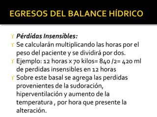  Pérdidas Insensibles:
 Se calcularán multiplicando las horas por el
peso del paciente y se dividirá por dos.
 Ejemplo: 12 horas x 70 kilos= 840 /2= 420 ml
de perdidas insensibles en 12 horas
 Sobre este basal se agrega las perdidas
provenientes de la sudoración,
hiperventilación y aumento de la
temperatura , por hora que presente la
alteración.
 