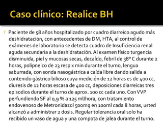  Paciente de 58 años hospitalizado por cuadro diarreico agudo más
deshidratación, con antecedentes de DM, HTA, al control de
exámenes de laboratorio se detecta cuadro de Insuficiencia renal
aguda secundaria a la deshidratación.Al examen físico turgencia
disminuida, piel y mucosas secas, decaído, febril de 38° C durante 2
horas, polipneico de 23 resp x min durante el turno, lengua
saburrada, con sonda nasogástrica a caída libre dando salida a
contenido gástrico bilioso cuya medición de 12 horas es de 400 cc,
diuresis de 12 horas escasa de 400 cc, deposiciones diarreicas tres
episodios durante el turno de aprox. 100 cc cada uno. ConVVP
perfundiendo SF al 0,9 % a 125 ml/hora, con tratamiento
endovenoso de Metronidazol 500mg en 100ml cada 8 horas, usted
alcanzó a administrar 2 dosis. Regular tolerancia oral solo ha
recibido un vaso de agua y una compota de jalea durante el turno.
 