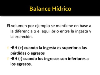 El volumen por ejemplo se mantiene en base a
la diferencia o el equilibrio entre la ingesta y
la excreción.
 •BH (+) cuando la ingesta es superior a las
pérdidas o egresos
 •BH (-) cuando los ingresos son inferiores a
los egresos.
 