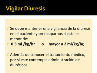 Se debe mantener una vigilancia de la diuresis
en el paciente y preocuparnos si esta es
menor de:
 0.5 ml /kg/hr o mayor a 2 ml/kg/hr,
 Además de conocer el tratamiento médico,
por si este contempla administración de
diuréticos.
 