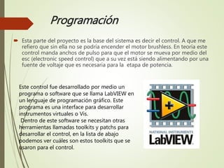 Programación
 Esta parte del proyecto es la base del sistema es decir el control. A que me
refiero que sin ella no se podría encender el motor brushless. En teoría este
control manda anchos de pulso para que el motor se mueva por medio del
esc (electronic speed control) que a su vez está siendo alimentando por una
fuente de voltaje que es necesaria para la etapa de potencia.
Este control fue desarrollado por medio un
programa o software que se llama LabVIEW en
un lenguaje de programación gráfico. Este
programa es una interface para desarrollar
instrumentos virtuales o Vis.
Dentro de este software se necesitan otras
herramientas llamadas toolkits y patchs para
desarrollar el control, en la lista de abajo
podemos ver cuáles son estos toolkits que se
usaron para el control.
 