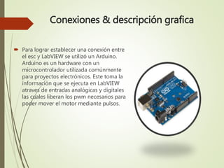 Conexiones & descripción grafica
 Para lograr establecer una conexión entre
el esc y LabVIEW se utilizó un Arduino.
Arduino es un hardware con un
microcontrolador utilizada comúnmente
para proyectos electrónicos. Este toma la
información que se ejecuta en LabVIEW
atraves de entradas analógicas y digitales
las cuales liberan los pwm necesarios para
poder mover el motor mediante pulsos.
 
