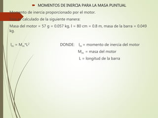  MOMENTOS DE INERCIA PARA LA MASA PUNTUAL
Momento de inercia proporcionado por el motor.
Este es calculado de la siguiente manera:
Masa del motor = 57 g = 0.057 kg, l = 80 cm = 0.8 m, masa de la barra = 0.049
kg.
lm = Mm*L2 DONDE: lm = momento de inercia del motor
Mm = masa del motor
L = longitud de la barra
 