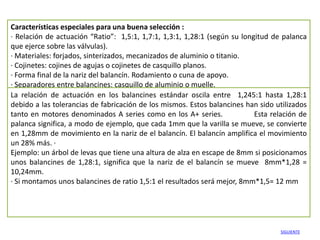 Características especiales para una buena selección :
· Relación de actuación “Ratio”: 1,5:1, 1,7:1, 1,3:1, 1,28:1 (según su longitud de palanca
que ejerce sobre las válvulas).
· Materiales: forjados, sinterizados, mecanizados de aluminio o titanio.
· Cojinetes: cojines de agujas o cojinetes de casquillo planos.
· Forma final de la nariz del balancín. Rodamiento o cuna de apoyo.
· Separadores entre balancines: casquillo de aluminio o muelle.
La relación de actuación en los balancines estándar oscila entre 1,245:1 hasta 1,28:1
debido a las tolerancias de fabricación de los mismos. Estos balancines han sido utilizados
tanto en motores denominados A series como en los A+ series.               Esta relación de
palanca significa, a modo de ejemplo, que cada 1mm que la varilla se mueve, se convierte
en 1,28mm de movimiento en la nariz de el balancín. El balancín amplifica el movimiento
un 28% más. ·
Ejemplo: un árbol de levas que tiene una altura de alza en escape de 8mm si posicionamos
unos balancines de 1,28:1, significa que la nariz de el balancín se mueve 8mm*1,28 =
10,24mm.
· Si montamos unos balancines de ratio 1,5:1 el resultados será mejor, 8mm*1,5= 12 mm




                                                                                  SIGUIENTE
 