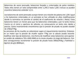 Balancines de acero prensado, balancines forjados y sinterizados de polvo metálico.
Todos ellos tienen un ratio comprendido entre 1,245:1 hasta 1,28:1 incluso se pueden
encontrar balancines estándar 1,3:1.

 Los balancines de acero prensado aunque tienen una relación de palanca de 1,28:1 igual
 a los balancines sinterizados en un principio se han utilizado en altas modificaciones
 donde la normativa no permite el cambio de el coeficiente de relación ( Ratio). Estos
 balancines tienen un menor peso que los balancines sinterizados y por lo tanto menos
 inercia en el cierre y apertura de válvulas, en consecuencia un tacto más rápido y
 preciso. Como inconveniente encontramos que la presión de pisado no puede exceder
 de 170Lb/77Kg.
las presiones de los muelles se seleccionan según el requerimiento mecánico. Entonces
en un motor que la presión de muelle supere 77Kg con la válvula pisada necesita
modificar este tipo de balancines. Una forma de modificar estos balancines será aportar
un cordón de soldadura TIG o MIG-MAG en la cresta situada a lo largo del balancín. Con
esto conseguiremos incrementar la presión de pisado hasta 200Lb/91Kg y fiabilidad a
régimen de giro 8000rpm.




                                                                             INICIO
 