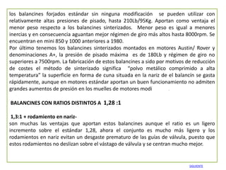 los balancines forjados estándar sin ninguna modificación se pueden utilizar con
relativamente altas presiones de pisado, hasta 210Lb/95Kg. Aportan como ventaja el
menor peso respecto a los balancines sinterizados. Menor peso es igual a menores
inercias y en consecuencia aguantan mejor régimen de giro más altos hasta 8000rpm. Se
encuentran en mini 850 y 1000 anteriores a 1980.
Por último tenemos los balancines sinterizados montados en motores Austin/ Rover y
denominaciones A+, la presión de pisado máxima es de 180Lb y régimen de giro no
superiores a 7500rpm. La fabricación de estos balancines a sido por motivos de reducción
de costes el método de sinterizado significa “polvo metálico comprimido a alta
temperatura” la superficie en forma de cuna situada en la nariz de el balancín se gasta
rápidamente, aunque en motores estándar aportan un buen funcionamiento no admiten
grandes aumentos de presión en los muelles de motores modificados.

BALANCINES CON RATIOS DISTINTOS A 1,28 :1

 1,3:1 + rodamiento en nariz-
son muchas las ventajas que aportan estos balancines aunque el ratio es un ligero
incremento sobre el estándar 1,28, ahora el conjunto es mucho más ligero y los
rodamientos en nariz evitan un desgaste prematuro de las guías de válvula, puesto que
estos rodamientos no deslizan sobre el vástago de válvula y se centran mucho mejor.


                                                                             SIGUIENTE
 