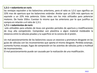 1,5:1 + rodamiento en nariz
las ventajas equivalen a los balancines anteriores, pero el ratio es 1,5:1 que significa un
22% mas de apertura que los balancines estándar. Anotar que un 22% más apertura no
equivale a un 22% más potencia. Estos ratios son los más utilizados para potenciar
motores. De hasta 150cv. Cuestan lo mismo que los anteriores por lo que justifica su
compra en relación a el ratio de 1,3:1.
1,7:1 + rodamientos de nariz
 solo utilizables para arboles de levas con grandes periodos de apertura y modificaciones
de muy alta competición. Comprobar con plastilina o algún material moldeable la
distancia entre la válvulas pisadas y la superficie en la corona de el pistón.

Un mal posicionamiento de los balancines causa un excesivo y prematuro desgaste en las
guías de válvulas con los inconvenientes que aporta el mismo desgaste. Perdida octanaje,
aumento humos escape, fugas de compresión en los asientos de válvulas junto a multitud
de inconvenientes.
El mal posicionamiento puede ser causado por la realización de una modificación.




                                                                                  INICIO
 