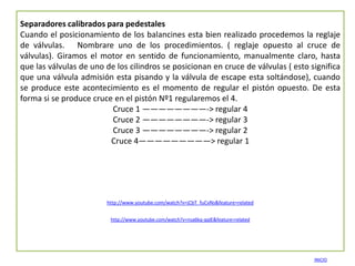 Separadores calibrados para pedestales
Cuando el posicionamiento de los balancines esta bien realizado procedemos la reglaje
de válvulas. Nombrare uno de los procedimientos. ( reglaje opuesto al cruce de
válvulas). Giramos el motor en sentido de funcionamiento, manualmente claro, hasta
que las válvulas de uno de los cilindros se posicionan en cruce de válvulas ( esto significa
que una válvula admisión esta pisando y la válvula de escape esta soltándose), cuando
se produce este acontecimiento es el momento de regular el pistón opuesto. De esta
forma si se produce cruce en el pistón Nº1 regularemos el 4.
                         Cruce 1 ————————-> regular 4
                         Cruce 2 ————————-> regular 3
                         Cruce 3 ————————-> regular 2
                         Cruce 4—————————> regular 1




                        http://www.youtube.com/watch?v=jCbT_fuCvNs&feature=related


                         http://www.youtube.com/watch?v=nsa6kq-qqIE&feature=related




                                                                                      INICIO
 