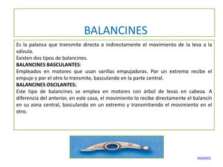 BALANCINES
Es la palanca que transmite directa o indirectamente el movimiento de la leva a la
válvula.
Existen dos tipos de balancines.
BALANCINES BASCULANTES:
Empleados en motores que usan varillas empujadoras. Por un extremo recibe el
empuje y por el otro lo transmite, basculando en la parte central.
BALANCINES OSCILANTES:
Este tipo de balancines se emplea en motores con árbol de levas en cabeza. A
diferencia del anterior, en este caso, el movimiento lo recibe directamente el balancín
en su zona central, basculando en un extremo y transmitiendo el movimiento en el
otro.




                                                                                SIGUIENTE
 