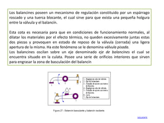 Los balancines poseen un mecanismo de regulación constituido por un espárrago
roscado y una tuerca blocante, el cual sirve para que exista una pequeña holgura
entre la válvula y el balancín.

Esta cota es necesaria para que en condiciones de funcionamiento normales, al
dilatar los materiales por el efecto térmico, no queden excesivamente juntas estas
dos piezas y provoquen en estado de reposo de la válvula (cerrada) una ligera
apertura de la misma. Ha este fenómeno se le denomina válvula pisada.
Los balancines oscilan sobre un eje denominado eje de balancines el cual se
encuentra situado en la culata. Posee una serie de orificios interiores que sirven
para engrasar la zona de basculación del balancín




                                                                          SIGUIENTE
 