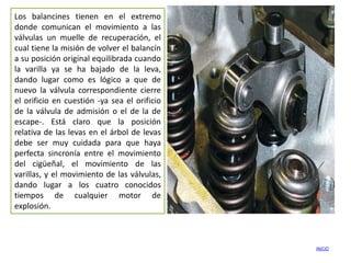 Los balancines tienen en el extremo
donde comunican el movimiento a las
válvulas un muelle de recuperación, el
cual tiene la misión de volver el balancín
a su posición original equilibrada cuando
la varilla ya se ha bajado de la leva,
dando lugar como es lógico a que de
nuevo la válvula correspondiente cierre
el orificio en cuestión -ya sea el orificio
de la válvula de admisión o el de la de
escape-. Está claro que la posición
relativa de las levas en el árbol de levas
debe ser muy cuidada para que haya
perfecta sincronía entre el movimiento
del cigüeñal, el movimiento de las
varillas, y el movimiento de las válvulas,
dando lugar a los cuatro conocidos
tiempos de cualquier motor de
explosión.



                                              INICIO
 