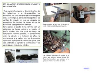 LOS BALANCINES SE LES REVISA EL DESGASTE Y
LA CALIBRACIÓN.

 Para revisar el desgaste se desmonta el eje de
los balancines y se desensamblan los
balancines. En caso de tener excesivo desgaste
el eje se reemplaza. Se revisa el desgaste de las
varillas de empuje en caso de desgaste se
reemplazan las varillas. Se instala el eje de
balancines y se aprietan los tornillos.             Esta medición se hace con el vernier se
                                                    mide el diámetro del buje del balancín
Para realizar el ajuste de las válvulas con un
calibrador de lainas, primero se localiza el
pistón número uno y se pone en tiempo de
compresión (válvulas cerradas) se pone la laina
entre la válvula y el balancín se afloja la
contratuerca y se calibra con un desarmador
apretando o aflojando el tornillo de ajuste, una
vez calibrado se aprieta la contratuerca y se
continúa con el siguiente cilindro.




                                                    Se calibran ajustando el tornillo y la
                                                    tuerca que esta en la guía del eje del
                                                    balancín, se sostiene uno u otro y se le
                                                    gira con el otro y se meten las lainas



                                                                                               SIGUIENTE
 