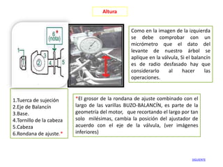 Altura


                                                 Como en la imagen de la izquierda
                                                 se debe comprobar con un
                                                 micrómetro que el dato del
                                                 levante de nuestro árbol se
                                                 aplique en la válvula, Si el balancín
                                                 es de radio desfasado hay que
                                                 considerarlo     al     hacer     las
                                                 operaciones.



1.Tuerca de sujeción      *El grosor de la rondana de ajuste combinado con el
2.Eje de Balancín         largo de las varillas BUZO-BALANCÍN, es parte de la
3.Base.                   geometría del motor, que recortando el largo por tan
4.Tornillo de la cabeza   solo milésimas, cambia la posición del ajustador de
5.Cabeza                  acuerdo con el eje de la válvula, (ver imágenes
6.Rondana de ajuste.*     inferiores)



                                                                             SIGUIENTE
 