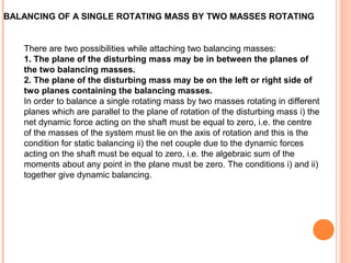 BALANCING OF A SINGLE ROTATING MASS BY TWO MASSES ROTATING 
There are two possibilities while attaching two balancing masses: 
1. The plane of the disturbing mass may be in between the planes of 
the two balancing masses. 
2. The plane of the disturbing mass may be on the left or right side of 
two planes containing the balancing masses. 
In order to balance a single rotating mass by two masses rotating in different 
planes which are parallel to the plane of rotation of the disturbing mass i) the 
net dynamic force acting on the shaft must be equal to zero, i.e. the centre 
of the masses of the system must lie on the axis of rotation and this is the 
condition for static balancing ii) the net couple due to the dynamic forces 
acting on the shaft must be equal to zero, i.e. the algebraic sum of the 
moments about any point in the plane must be zero. The conditions i) and ii) 
together give dynamic balancing. 
 