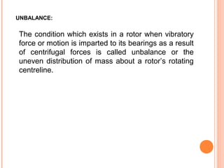 UNBALANCE: 
The condition which exists in a rotor when vibratory 
force or motion is imparted to its bearings as a result 
of centrifugal forces is called unbalance or the 
uneven distribution of mass about a rotor’s rotating 
centreline. 
 