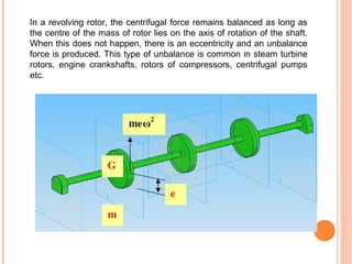 In a revolving rotor, the centrifugal force remains balanced as long as 
the centre of the mass of rotor lies on the axis of rotation of the shaft. 
When this does not happen, there is an eccentricity and an unbalance 
force is produced. This type of unbalance is common in steam turbine 
rotors, engine crankshafts, rotors of compressors, centrifugal pumps 
etc. 
 