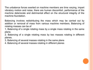 The unbalance forces exerted on machine members are time varying, impart 
vibratory motion and noise, there are human discomfort, performance of the 
machine deteriorate and detrimental effect on the structural integrity of the 
machine foundation. 
Balancing involves redistributing the mass which may be carried out by 
addition or removal of mass from various machine members. Balancing of 
rotating masses can be of 
1. Balancing of a single rotating mass by a single mass rotating in the same 
plane. 
2. Balancing of a single rotating mass by two masses rotating in different 
planes. 
3. Balancing of several masses rotating in the same plane 
4. Balancing of several masses rotating in different planes 
 
