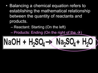 • Balancing a chemical equation refers to
establishing the mathematical relationship
between the quantity of reactants and
products.
– Reactant: Starting (On the left)
– Products: Ending (On the right of the )
 