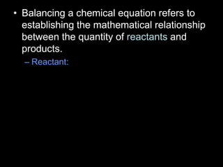 • Balancing a chemical equation refers to
establishing the mathematical relationship
between the quantity of reactants and
products.
– Reactant:
 