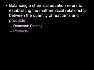 • Balancing a chemical equation refers to
establishing the mathematical relationship
between the quantity of reactants and
products.
– Reactant: Starting
– Products:
 