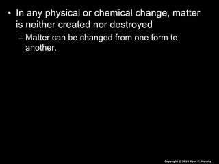 • In any physical or chemical change, matter
is neither created nor destroyed
– Matter can be changed from one form to
another.
Copyright © 2010 Ryan P. Murphy
 